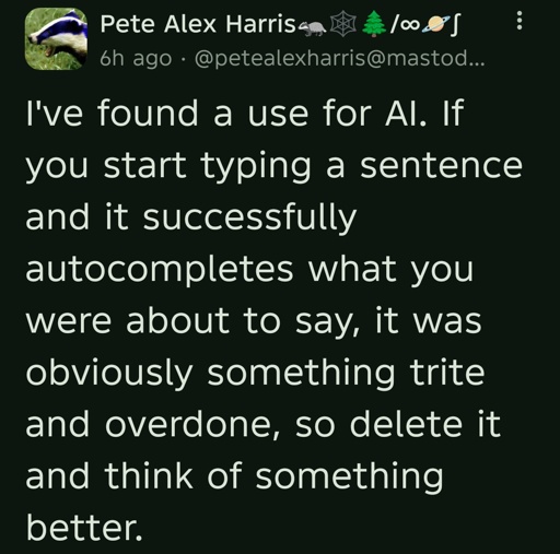 I've found a use for AI. If you start typing a sentence and it successfully autocompletes what you were about to say, it was obviously something trite and overdone, so delete it and think of something better.